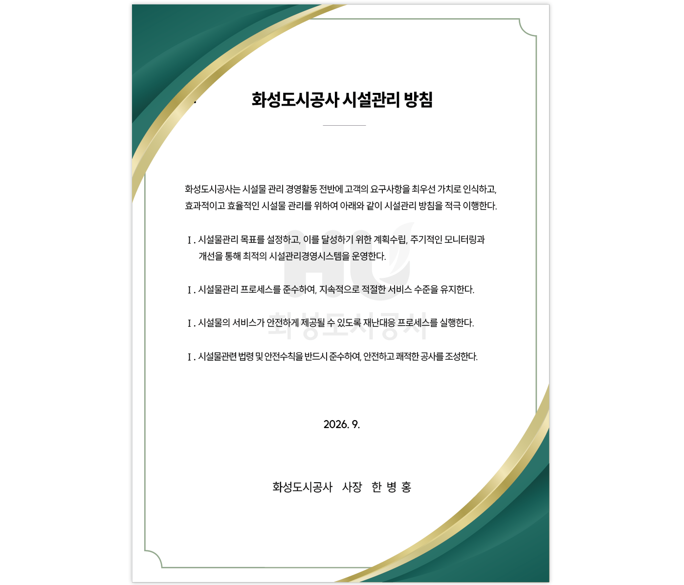화성도시공사 시설관리 방침
								화성도시공사는 시설물 관리 경영활동 전반에 고객의 요구사항을 최우선 가치로 인식하고, 효과적이고 효율적인 시설물 관리를 위하여 아래와 같이 시설관리 방침을 적극 이행한다.
								Ⅰ. 시설물관리 목표를 설정하고, 이를 달성하기 위한 계획수립, 주기적인 모니터링과 개선을 통해 최적의 시설관리경영시스템을 운영한다.
								Ⅰ. 시설물관리 프로세스를 준수하여, 지속적으로 적절한 서비스 수준을 유지한다.
								Ⅰ. 시설물의 서비스가 안전하게 제공될 수 있도록 재난대응 프로세스를 실행한다.
								Ⅰ. 시설물관련 법령 및 안전수칙을 반드시 준수하여, 안전하고 쾌적한 공사를 조성한다.
								2026.9.
								화성도시공사 사장 한 병 홍