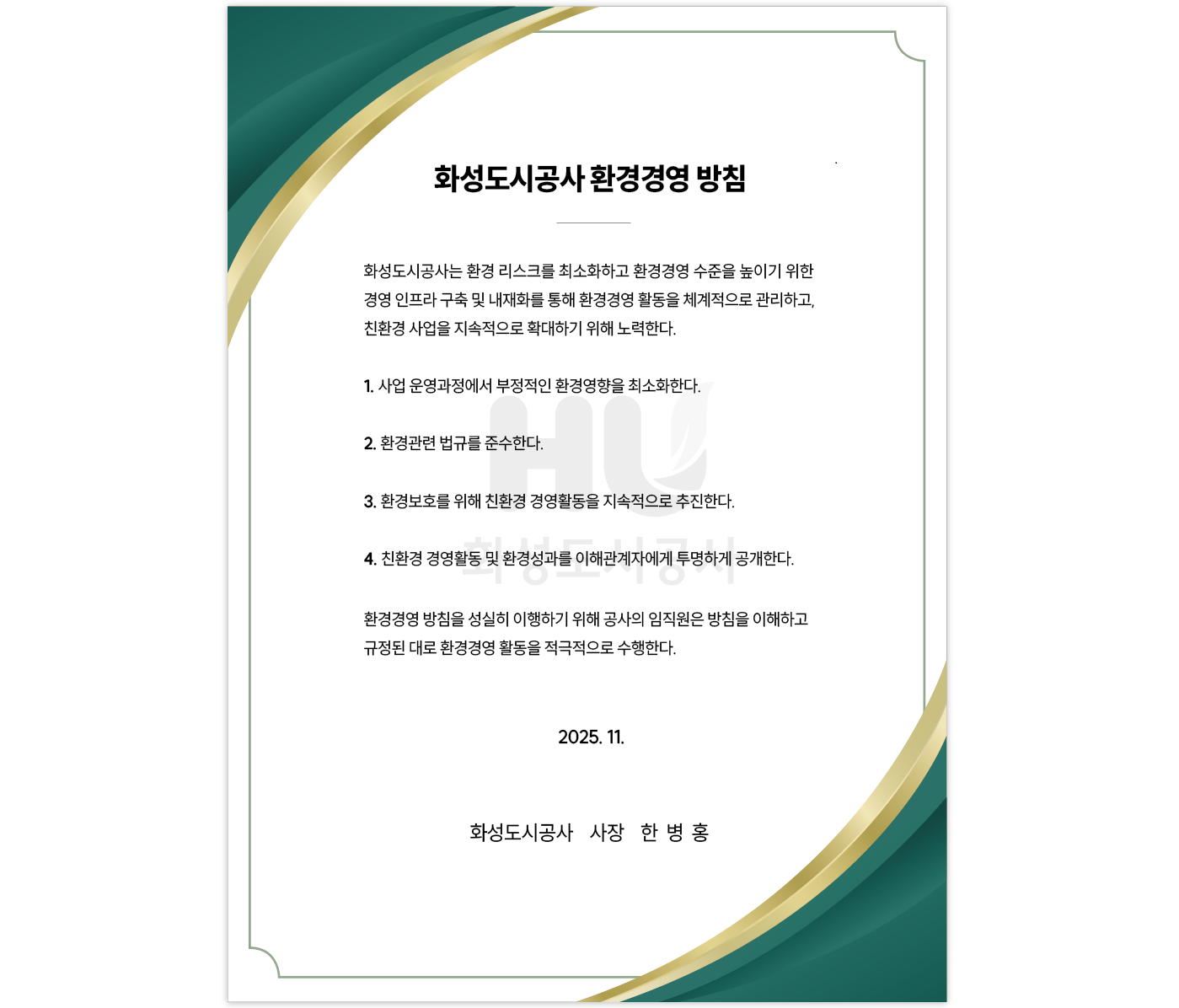 
화성도시공사 환경경영 방침
화성도시공사는 환경 리스크를 최소화하고 환경경영 수준을 높이기 위한 경영 인프라 구축 및 내재화를 통해 환경경영 활동을 체계적으로 관리하고, 친환경 사업을 지속적으로 확대하기 위해 노력한다.
1.사업 운영과정에서 부정적인 환경영향을 최소화한다.
2.환경관련 법규를 준수한다.
3.환경보호를 위해 친환경 경영활동을 지속적으로 추진한다.
4.친환경 경영활동 및 환경성과를 이해관계자에게 투명하게 공개한다.
환경경영 방침을 성실히 이행하기 위해 공사의 임직원은 방침을 이해하고 규정된 대로 환경경영 활동을 적극적으로 수행한다.
2025.11.
화성도시공사 사장 한 병 홍
