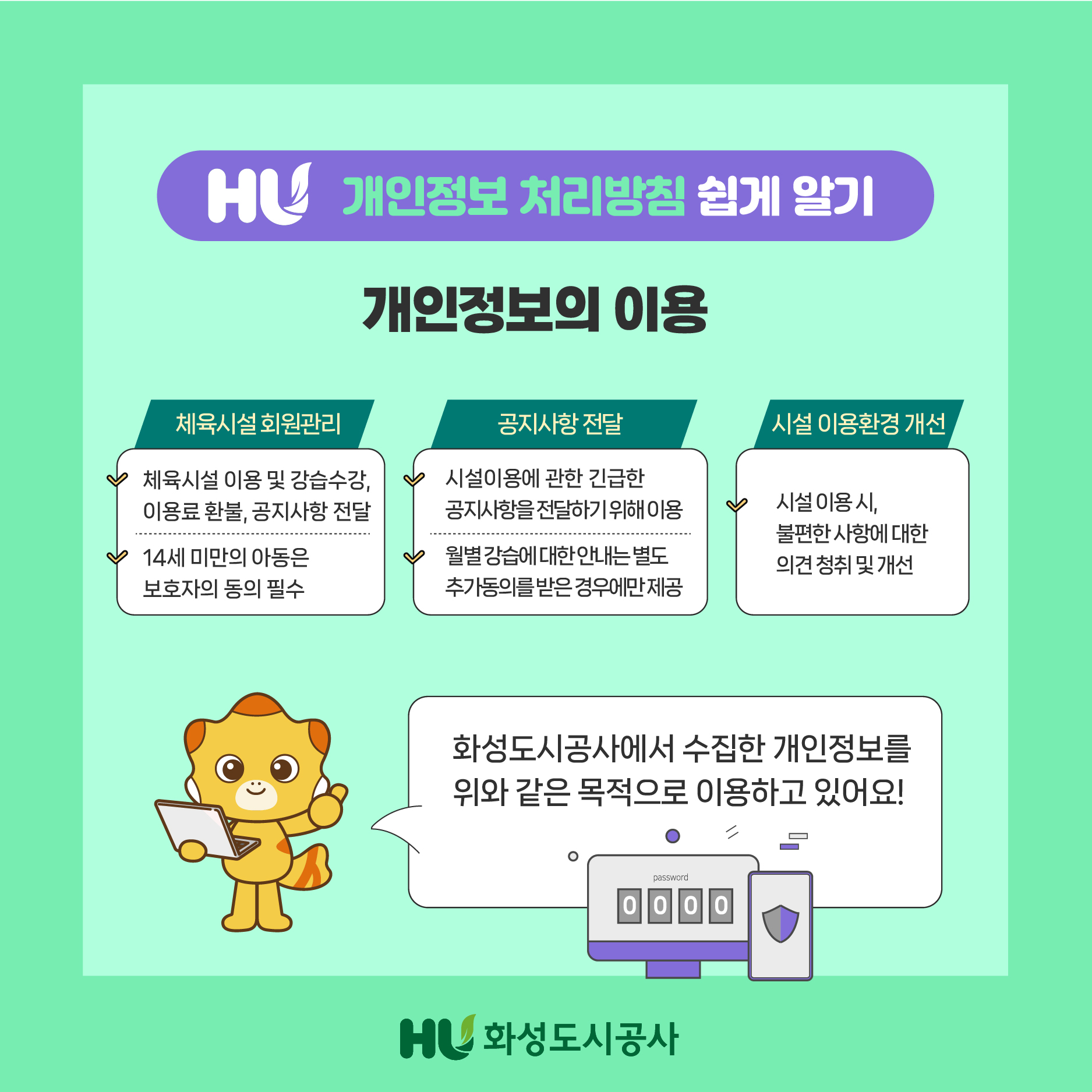 HU 개인정보 처리방침 쉽게 알기 개인정보의 이용 체육시설 회원관리 체육시설 이용 및 강습수강,이용료 환불,공지사항 전달 14세 마만의 아동은 보호자의 동의 필수 공지사항 전달 시설이용에 관란 긴급한 공지사항을 전달하기 위해 이용 월별 강습에 대한 안내는 별도 추가동의를 받은 경우에만 제공 시설 이용환경 개선 시설 이용 시,불편한 사항에 대한 의견 청취 및 개선 화성도시공사에서 수집한 개인정보를 위와 같은 목적으로 이용하고 있어요! HU화성도시공사
