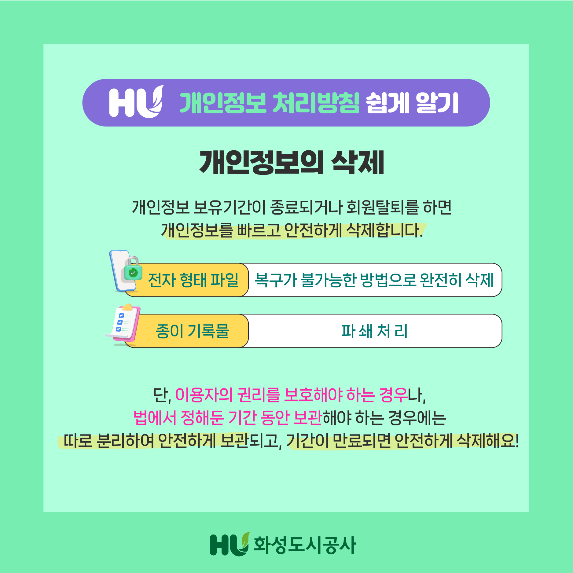 HU 개인정보 처리방침 쉽게 알기 개인정보의 삭제 개인정보 보유기간이 종료되거나 회원탈퇴를 하면 개인정보를 빠르고 안전하게 삭제합니다. 전자 형태 파일 : 복구가 불가능한 방법으로 완전히 삭제  종이 기록물 : 파쇄처리 단, 이용자의 권리를 보호해야 하는 경우나,법에서 정해둔 기간 동안 보관해야 하는 경우에는 따로 분리하여 안전하게 보관되고,기간이 만료되면 안전하게 삭제해요! HU화성도시공사