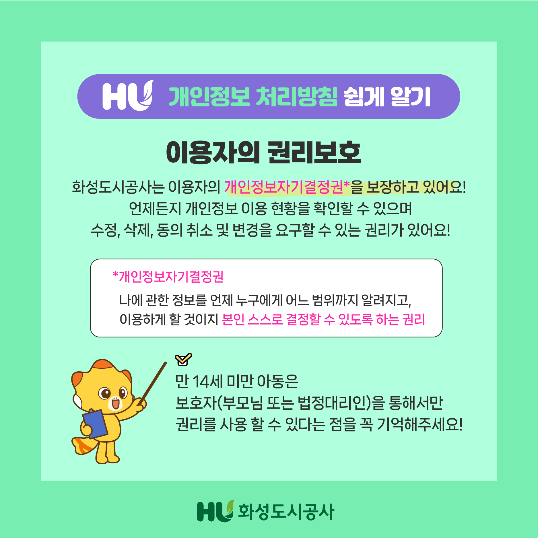 HU 개인정보 처리방침 쉽게 알기 이용자의 권리보호 화성도시공사는 이용자의 개인정보자기결정권*을 보장하고 있어요! 언제든지 개인정보 이용 현황을 확인할 수 있으며 수정,삭제,동의 취소 및 변경을 요구할 수 있는 권리가 있어요! *개인정보자기결정권 나에 관한 정보를 언제 누구에게 어느 범위까지 알려지고,이용하게 할 것인지 본인 스스로 결정할 수 있도록 하는 권리 체크 만 14세 미만 아동은 보호자(부모님 또는 법정대리인)을 통해서만 권리를 사용 할 수 있다는 점을 꼭 기억해주세요! HU화성도시공사