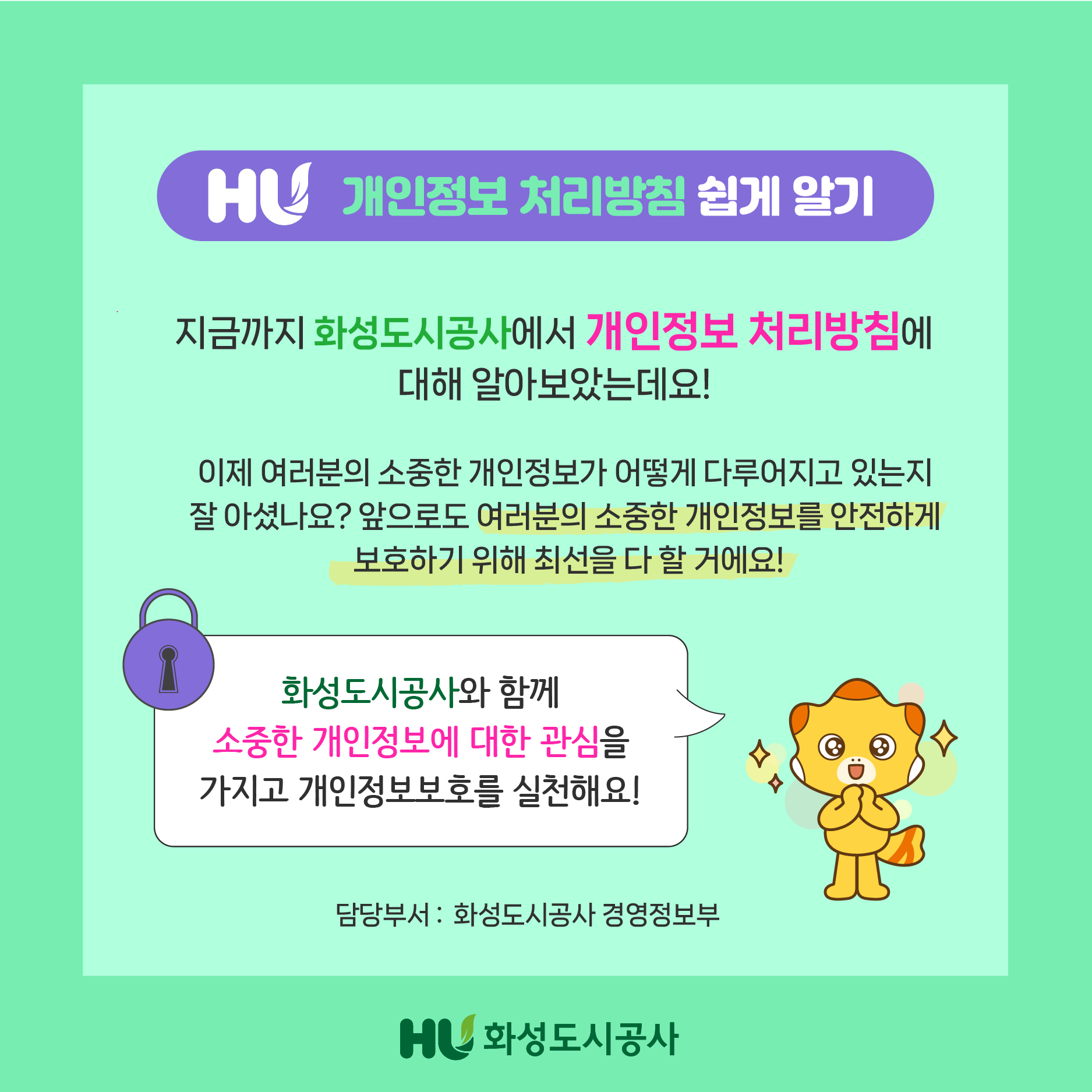 HU 개인정보 처리방침 쉽게 알기 지금까지 화성도시공사에서 개인정보 처리방침에 대해 알아보았는데요! 이제 여러분의 소중한 개인정보가 어떻게 다루어지고 있는지 잘 아셨나요?앞으로도 여러분의 소중한 개인정보를 안전하게 보호하기 위해 최선을 다 할 거에요! 화성도시공사와 함께 소중한 개인정보에 대한 관심을 가지고 개인정보보호를 실천해요! 담당부서:화성도시공사 경졍정보부 HU화성도시공사