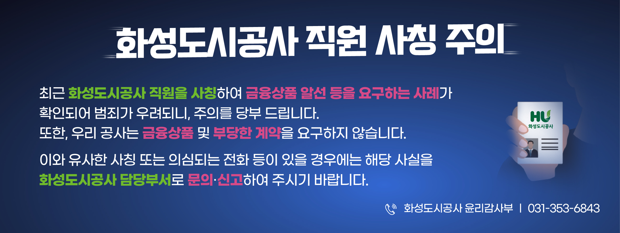 화성도시공사 직원 사칭 주의 / 최근 직원을 사칭하여 금융상품 알선 등을 요구하는 사례가 확인됩니다. 사칭 또는 의심되는 전화등이 있을 경우에는 해당사실을 담당부서로 신고바랍니다.