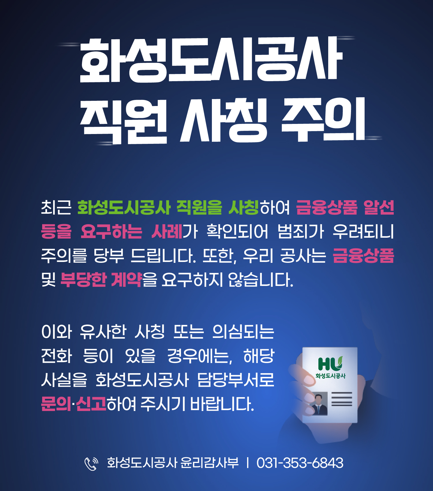 화성도시공사 직원 사칭 주의 / 최근 직원을 사칭하여 금융상품 알선 등을 요구하는 사례가 확인됩니다. 사칭 또는 의심되는 전화등이 있을 경우에는 해당사실을 담당부서로 신고바랍니다.