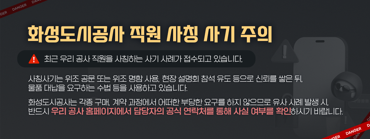화성도시공사 직원사칭 사기 주의! / 최근 우리 공사 직원을 사칭하는 사기 사례가 접수되고 있습니다. 담당자 공식연락처를 통해 반드시 사전확인 바랍니다.