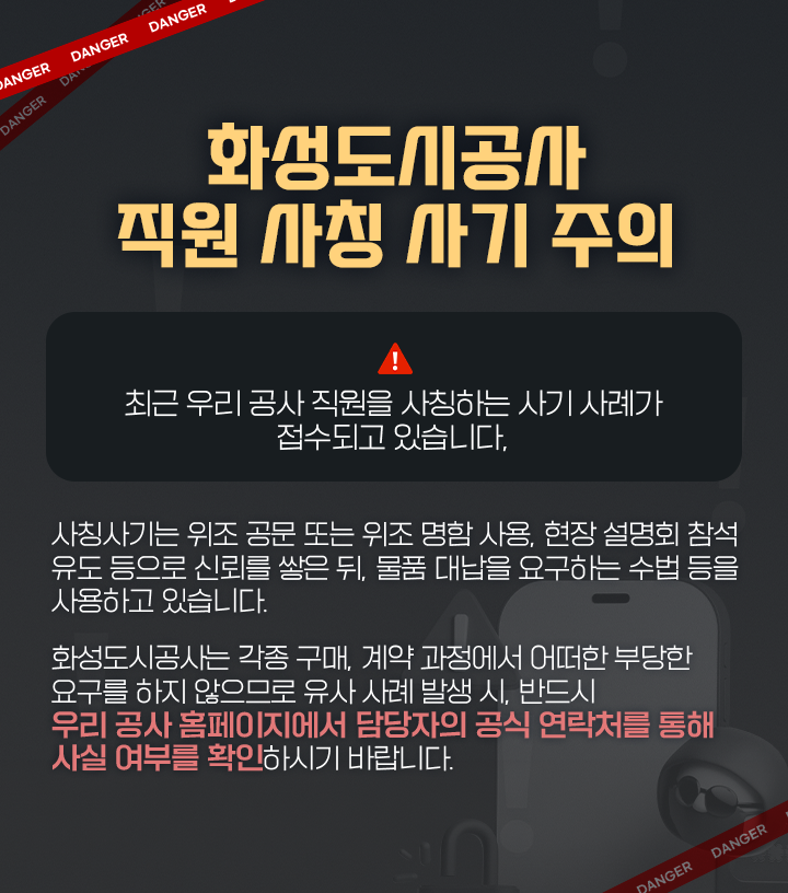 화성도시공사 직원사칭 사기 주의! / 최근 우리 공사 직원을 사칭하는 사기 사례가 접수되고 있습니다. 담당자 공식연락처를 통해 반드시 사전확인 바랍니다.