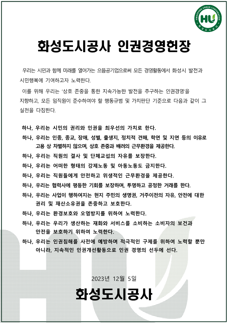 화성도시공사 인권영영헌장 우리는 시민과 함께 미래를 열어가는 으뜸공기업으로써 모든 경영활동에서 화성시 발전과 시민행복에 기여하고자 노력한다. 이를 위해 우리는 ‘상호 존중을 통한 지속가능한 발전을 추구하는 인권경영’을 지향하고, 모든 임직원이 준수하여야 할 행동규범 및 가치판단 기준으로 다음과 같이 그 실천을 다짐한다. 하나, 우리는 시민의 권리와 인권을 최우선의 가치로 한다. 하나, 우리는 인종, 종교, 장애, 성별, 출생지, 정치적 견해, 학연 및 지연 등의 이유로 고용 상 차별하지 않으며, 상호 존중과 배려의 근무환경을 제공한다. 하나, 우리는 직원의 결사 및 단체교섭의 자유를 보장한다. 하나, 우리는 어떠한 형태의 강제노동 및 아동노동도 금지한다. 하나, 우리는 직원들에게 안전하고 위생적인 근무환경을 제공한다. 하나, 우리는 협력사에 평등한 기회를 보장하며, 투명하고 공정한 거래를 한다. 하나, 우리는 사업이 행하여지는 현지 주민의 생명권, 거주이전의 자유, 안전에대한 권리 및 재산소유권을 존중하고 보호한다. 하나, 우리는 환경보호와 오염방지를 위하여 노력한다. 하나, 우리는 우리가 생산하는 재화와 서비스를 소비하는 소비자의 보건과 안전을 보호하기 위하여 노력한다. 하나, 우리는 인권침해를 사전에 예방하며 적극적인 구제를 위하여 노력할 뿐만 아니라, 지속적인 인권개선활동으로 인권 경영의 선두에 선다. 2023년 12월 5일 화성도시공사