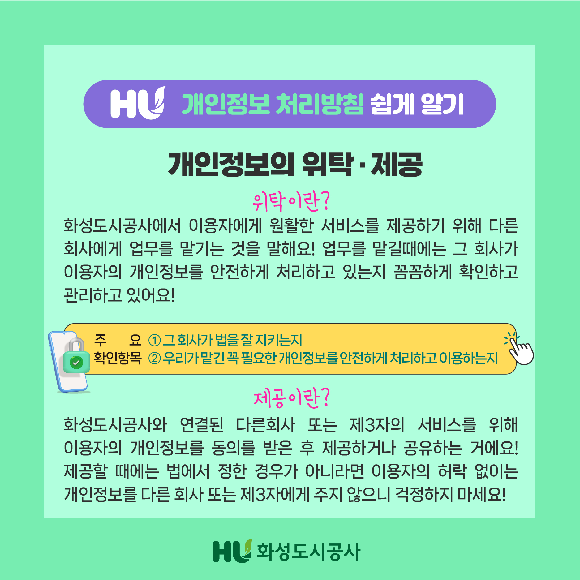HU 개인정보 처리방침 쉽게 알기 개인정보의 위탁.제공 위탁이란?화성도시공사에서 이용자에게 원활한 서비스를 제공하기 위해 다른 회사에게 업무를 맡기는 것을 말해요! 업무를 맡길때는 그 회사가 이용자의 개인정보를 안전하게 처리하고 있는지 꼼꼼하게 확인하고 관리하고 있어요! 주요 확인항목 1 그 회사가 법을 잘 지키는지 2우리가 맡긴 꼭 필요한 개인정보를 안전하게 처리하고 이용하는지 제공이란?화성도시공사와 연결된 다른회사 또는 제3자의 서비스를 위해 이용자의 개인정보를 동의를 받은 후 제공하거나 공유하는 거에요! 제공할 때에는 법에서 정한 경우가 아니라면 이용자의 허락 없이는 개인정보를 다른 회사 또는 제3자에게 주지 않으니 걱정하지 마세요! HU화성도시공사