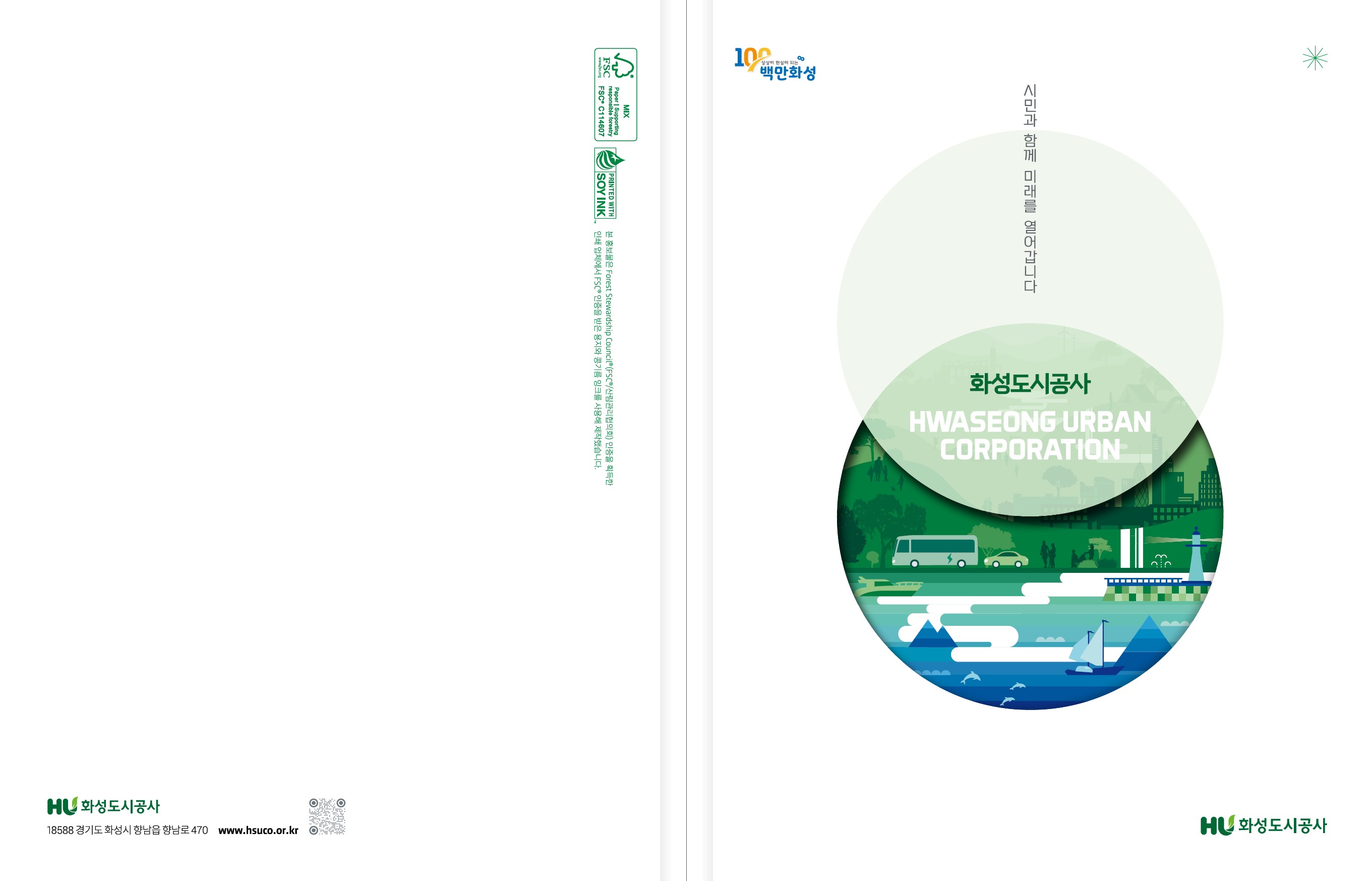 100 상상이 현실이 되는 백만화성 시민과 함께 미래를 열어갑니다. 화성도시공사 HWASEONG URBAN CORPORATION HU 화성도시공사
본 홍보물은 Forest Stewardship Council(FSC/산림관리협회)인증을 획득한 인쇄 업체에서 FSC 인증을 받은 용지와 콩기름 잉크를 사용해 제작했습니다. HU 화성도시공사 18588 경기도 화성시 향남읍 향남로 470 www.hsuco.or.kr