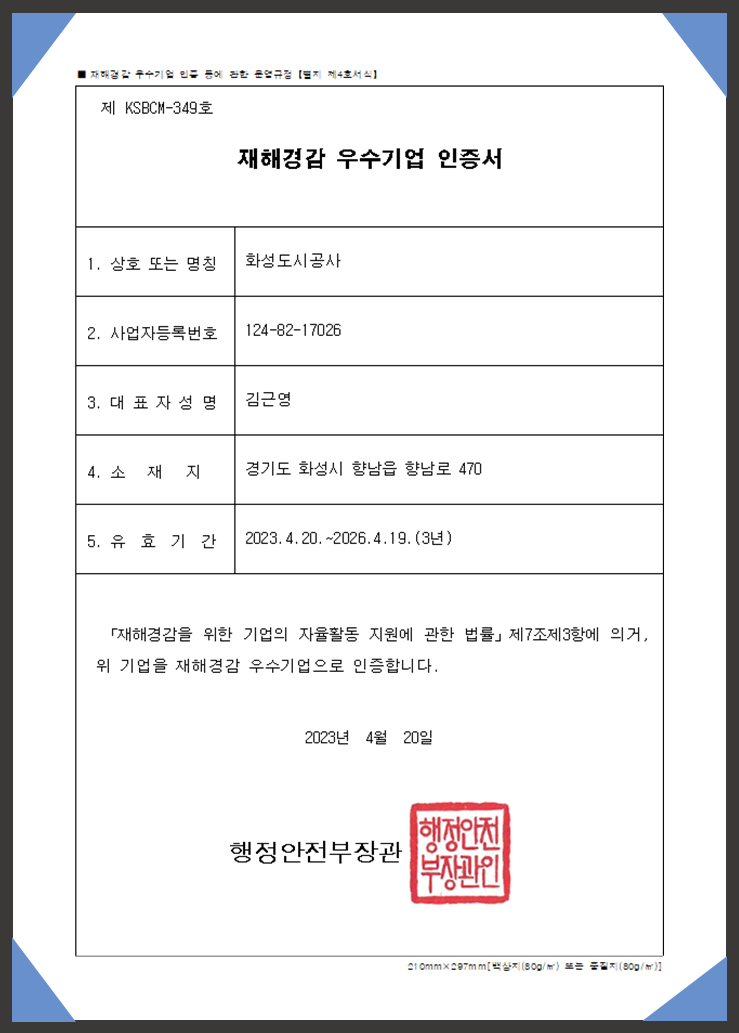 재해경감 우수기업인증 등에 관란 운영규정[별지 제4호서식] 제 KSBCM-349호 재해경감 우수기업 인증서 1.상호 또는 명칭 화성도시공사 2.사업자등록번호 124-82-17026 3.대표자성명 김근영 4.소재지 경기도 화성시 향납읍 향남로 470 5.유효기간 2023.4.20~2026.4.19(3년) 재해경감을 위한 기업의 자율활동 지원에 관한 법률 제7조3항에 의거, 위기업을 재해경감 우수기업으로 인증합니다. 2023년 4월 20일 행정안전부장관 인