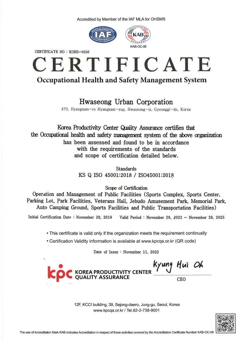 Accredited by Member of the !AF MLA for OHSMS 
							IAF,KAB KAB-OC-06 
							CERTIFICATE NO : KOHS-0526 
							CERTIFICATE Occupational Health and Safety Management System 
							Hwaseong Urban Corporation 470, Hyangnam-ro Hyangnam-eup, Hwaseong-si, Gyeonggi-do, Korea 
							Korea Productivity Center Quality Assurance certifies that the Occupational health and safety management system of the above organizatian
							has been assessed and found to be in accordance
							with the requirements of the standards
							and scope of certification detailed below.
							Standards KS Q ISO 45001:2018 / IS045001:2018
							Scope of Certification
							Operation and Management of Public Facilities (Sports Complex, Sports Center,Parking Lot, Park Facilities, Veterans Hall, Jebudo Amusement Park, Memorial Park,Auto Camping Ground, Sports Facilities and Public Transportation Facilities)
							Initial Certification Date : November 29, 2019 Valid Period : November 29, 조022 ~ November 28, 2025
							* This certificate is valid only if the organization meets the requirement continually
							* Certification Validity information is available at www.kpcqa.or.kr (QR code)
							Date of Issue : November 11, 2022
							kpc KOREA PRODUCTIVITY CENTER QUALITY ASSURANCE
							Kyung Hui Oh CEO
							12F, KCCI building, 39, Sejong-daero, Jung-gu, Seoul, Korea 
							www.kpcqa.or.kr I Tel.82-2-738-9001 
							The use of Accreditation Mark KAB indicates Accreditation in respect of those activities covered by the Accreditation Certificate Number KAB-OC-06