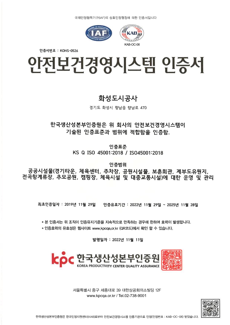 국제인정협 력기구 （IAF） 의 상호인정협정에 의한 인증서 입니다. IAF,KAB KAB-OC-06 인증서번호 : KOHS-0526 안전 보건 경영시스템 인증서 화성도시공사 경기도 학성시 향남읍 향남로 470 한국생산성본부인증원은 위 회사의 안전보건경영시스템이 기술된 인증표준과 범위에 적합함을 인증함. 인증표준 KS Q ISO 45001：2018 / IS045001：2018 인증범위 공공시설물（경기타운, 체육센터, 주공원시설물, 보훈회관, 제부도유원지,전곡항계류장, 추모공원, 캠핑장, 체육시설 및 대증교통시설）에 대한 운영 및 관리 최초인증증일자 : 2019년 11월 29일 인증유효기간 : 2022년 11월 29일 ~ 2025년 11월 28일 *본 인증서는 위 조직이 인증유지기준을 지속적으로 만족하는 경우에 한하여 효력이 발생합니다. *인증효력의 유효성은 웹사이트 www.kpcqa.or.kr （QR코드）에서 확인 할 수 있습니다. 발행일자 : 2022년 11월 11일 Icoc 한국생산성본부인증원 KOREA PRODUCTIVITY CENTER QUALITY ASSURANCE 서울특별시 중구 세종대로 39 대한상공회의소 빌딩 12F www.kpcqa.or.kr / Tel.02-738-9001 한국생산성본부인증원은 한국인 정지원센터 （KAB） 로부터 안전보건 경영시스템 인증기관으로 인정（인정 번호 : KAB-OC-06）받았습니다-