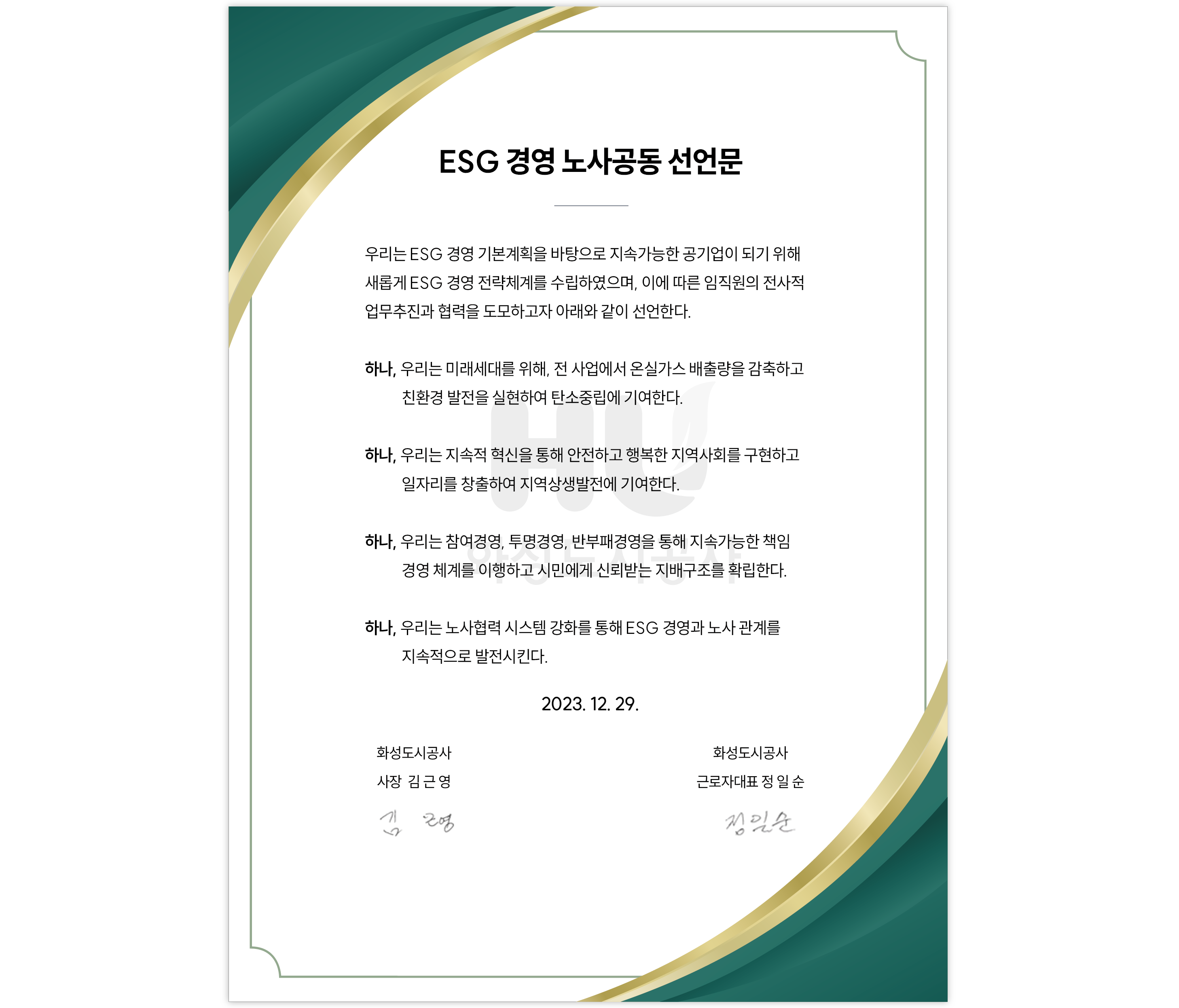 ESG 경영 노사공동 선언문 우리는 ESG 경영 기본계획을 바탕으로 지속가능한 공기업이 되기위해 새롭게 ESG 경영 전략체계를 수입하였으며,이에 따른 임직원의 전사적 업무추진과 협력을 도모하고자 아래와 같이 선언한다. 하나,우리는 미래세대를 위해,전 사업에서 온실자스 배출량을 감축하고 친환경 발전을 실현하여 탄소중립에 기여한다. 하나,우리는 지속적 혁신을 통해 안전하고 행복한 지역사회를 구현하고 일자리를 창출하여 지역상생발전에 기여한다. 하나,우리는 참여경영,투명경영,반부패경영을 통해 지속가능한 책임 경영 체계를 이행하고 시민에게 신뢰받는 지배구조를 확립한다. 하나,우리는 노사협력 시스템 강화를 통해 ESG 경영과 노사 관계를 지속적으로 발전시킨다. 2023.12.29. 회성도시공사 사장 김근영 화성도시공사 근로자대표 정일순