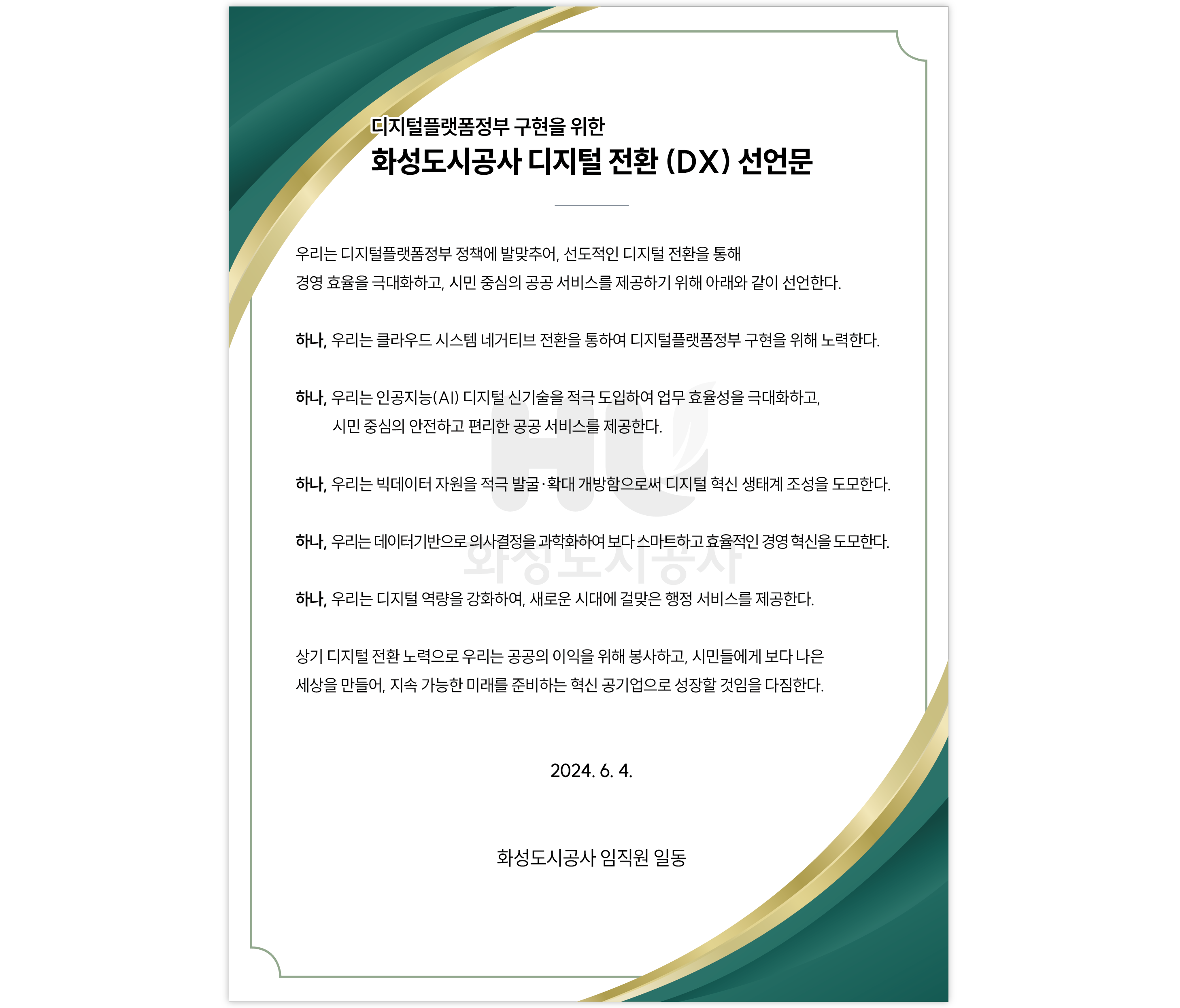 디지털플랫폼정부 구현을 위한 화성도시공사 디지털 전환 (DX) 선언문 우리는 디지털플랫폼정부 정책에 발맞추어, 선도적인 디지털 전환을 통해 경영 효율을 극대화하고, 시민 중심의 공공서비스를제공하기 위해 아래와 같이 선언한다. 하나, 우리는 클라우드 시스템 네거티브 전환을 통하여 디지털플랫폼정부 구현을 위해 노력한다. 하나, 우리는 인공지능(AI) 디지털 신기술을 적극 도입하여 업무 효율성을 극대화하고,시민 중심의 안전하고 편리한 공공 서비스를 제공한다. 하나, 우리는 빅데이터 자원을 적극 발굴•확대 개방함으로써 디지털 혁신 생태계 조성을 도모한다. 하나, 우리는 데이터기반으로 의사결정을 과학화하여 보다 스마트하고 효율적인 경영 혁신을 도모한다. 하나, 우리는 디지털 역량을 강화하여, 새로운 시대에 걸맞은 행정 서비스를 제공한다. 상기 디지털 전환노력으로 우리는 공공의 이익을 위해 봉사하고, 시민들에게 보다 나은 세상을 만들어, 지속 가능한 미래를 준비하는 혁신 공기업으로 성장할 것임을 다짐한다. 2024. 6. 4. 화성도시공사 임직원 일동