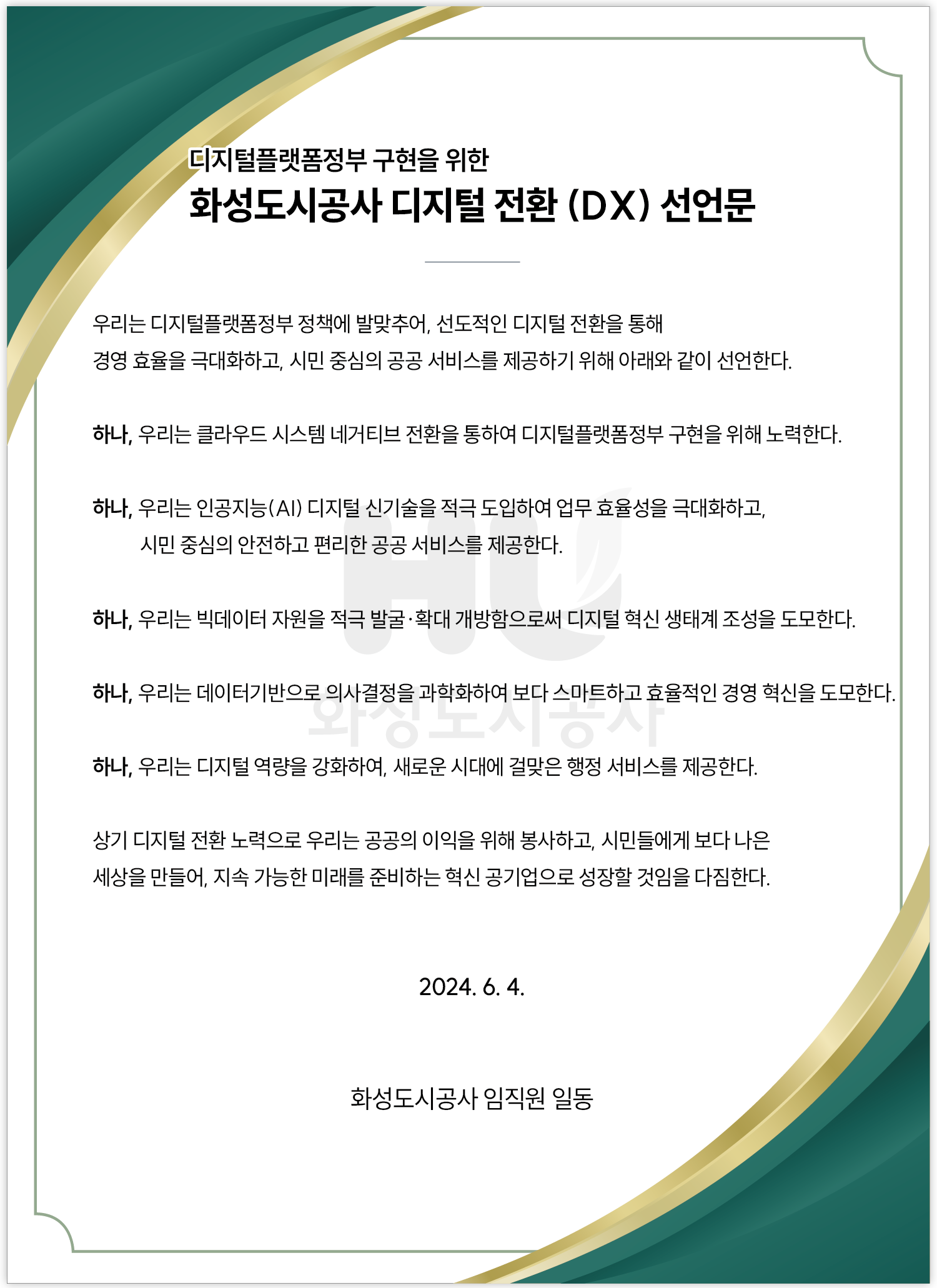 디지털플랫폼정부 구현을 위한 화성도시공사 디지털 전환 (DX) 선언문 우리는 디지털플랫폼정부 정책에 발맞추어, 선도적인 디지털 전환을 통해 경영 효율을 극대화하고, 시민 중심의 공공서비스를제공하기 위해 아래와 같이 선언한다. 하나, 우리는 클라우드 시스템 네거티브 전환을 통하여 디지털플랫폼정부 구현을 위해 노력한다. 하나, 우리는 인공지능(AI) 디지털 신기술을 적극 도입하여 업무 효율성을 극대화하고,시민 중심의 안전하고 편리한 공공 서비스를 제공한다. 하나, 우리는 빅데이터 자원을 적극 발굴•확대 개방함으로써 디지털 혁신 생태계 조성을 도모한다. 하나, 우리는 데이터기반으로 의사결정을 과학화하여 보다 스마트하고 효율적인 경영 혁신을 도모한다. 하나, 우리는 디지털 역량을 강화하여, 새로운 시대에 걸맞은 행정 서비스를 제공한다. 상기 디지털 전환노력으로 우리는 공공의 이익을 위해 봉사하고, 시민들에게 보다 나은 세상을 만들어, 지속 가능한 미래를 준비하는 혁신 공기업으로 성장할 것임을 다짐한다. 2024. 6. 4. 화성도시공사 임직원 일동