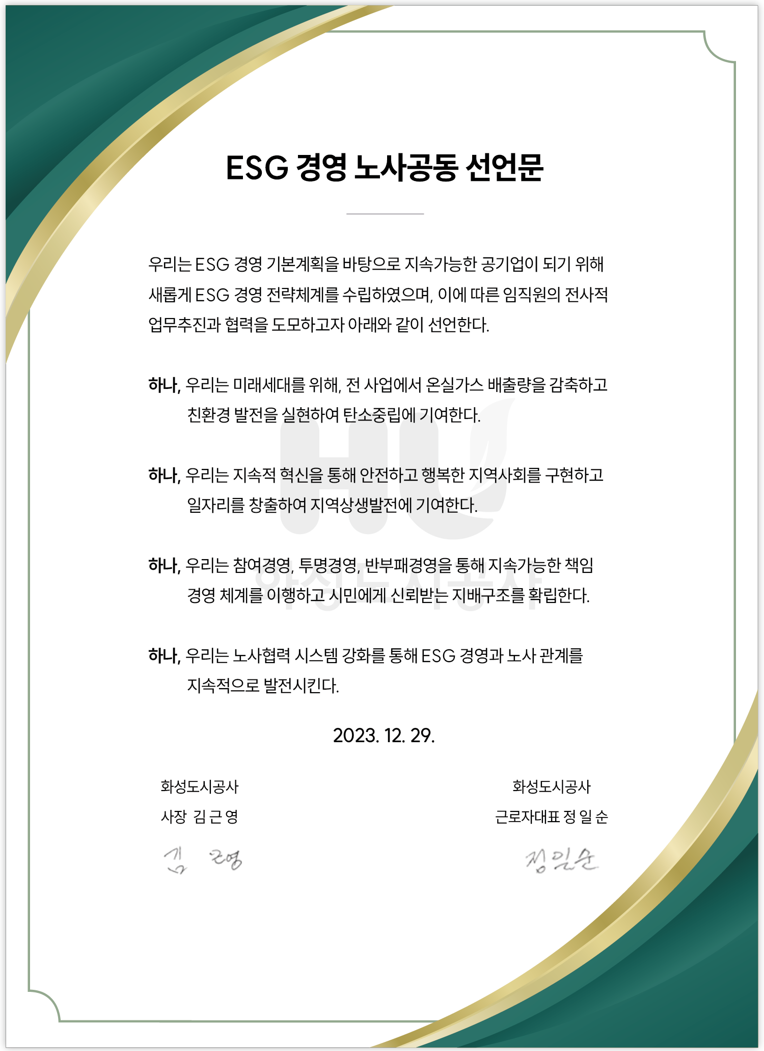 ESG 경영 노사공동 선언문 우리는 ESG 경영 기본계획을 바탕으로 지속가능한 공기업이 되기위해 새롭게 ESG 경영 전략체계를 수입하였으며,이에 따른 임직원의 전사적 업무추진과 협력을 도모하고자 아래와 같이 선언한다. 하나,우리는 미래세대를 위해,전 사업에서 온실자스 배출량을 감축하고 친환경 발전을 실현하여 탄소중립에 기여한다. 하나,우리는 지속적 혁신을 통해 안전하고 행복한 지역사회를 구현하고 일자리를 창출하여 지역상생발전에 기여한다. 하나,우리는 참여경영,투명경영,반부패경영을 통해 지속가능한 책임 경영 체계를 이행하고 시민에게 신뢰받는 지배구조를 확립한다. 하나,우리는 노사협력 시스템 강화를 통해 ESG 경영과 노사 관계를 지속적으로 발전시킨다. 2023.12.29. 회성도시공사 사장 김근영 화성도시공사 근로자대표 정일순