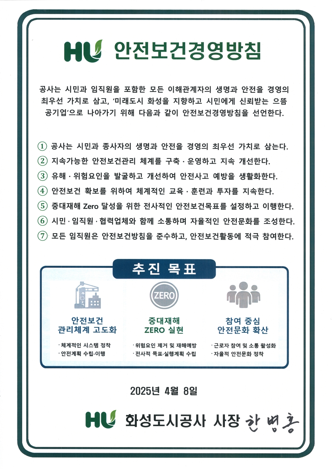 HU 안전보건경영방침 공사는 시민과 임직원을 포함한 모든 이해관계자의 생명과 안전을 경영의 최우선 가치로 삼고, '미래도시 화성을 지향하고 시민에게 신뢰받는 으뜸 공기업'으로 나아가기 위해 다음과 같이 안전보건경영방침을 선언한다. 1.공사는 시민과 종사자의 생명과 안전을 경영의 최우선 가치로 삼는다. 2.지속가능한 안전보건관리 체계를 구축•운영하고 지속 개선한다. 3.유해•위험요인을 발굴하고 개선하여 안전사고 예방을 생활화한다.4.안전보건 확보를 위하여 체계적인 교육•훈련과 투자를 지속한다.5.중대재해 Zero 달성을 위한 전사적인 안전보건목표를 설정하고 이행한다.6.시민•임직원•협력업체와 함께 소통하며 자율적인 안전문화를 조성한다. 7.모든 임직원은 안전보건방침을 준수하고, 안전보건활동에 적극 참여한다. 추진목표 안전보건 관ㄹ체계 고도화 •체계적인 시스템 정착•안전계획 수립•이맹,중대재해 ZERO 실현 •위험요인 제거 및 재해예방 •전사적 목표•실행계획 수립,참여 중심 안전문화 확산 •근로자 참여 및 소통 활성화 •자을적 안전문화 정착 2025년 4월 8일 HU 화성도시공사 사장 한병홍