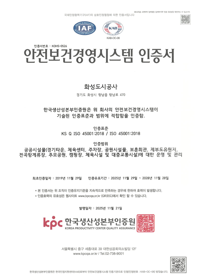 국제인정협 력기구 （IAF） 의 상호인정협정에 의한 인증서 입니다. IAF,KAB KAB-OC-06 인증서번호 : KOHS-0526 안전 보건 경영시스템 인증서 화성도시공사 경기도 학성시 향남읍 향남로 470 한국생산성본부인증원은 위 회사의 안전보건경영시스템이 기술된 인증표준과 범위에 적합함을 인증함. 인증표준 KS Q ISO 45001：2018 / IS045001：2018 인증범위 공공시설물（경기타운, 체육센터, 주공원시설물, 보훈회관, 제부도유원지,전곡항계류장, 추모공원, 캠핑장, 체육시설 및 대증교통시설）에 대한 운영 및 관리 최초인증증일자 : 2019년 11월 29일 인증유효기간 : 2025년 11월 29일 ~ 2028년 11월 28일 *본 인증서는 위 조직이 인증유지기준을 지속적으로 만족하는 경우에 한하여 효력이 발생합니다. *인증효력의 유효성은 웹사이트 www.kpcqa.or.kr （QR코드）에서 확인 할 수 있습니다. 발행일자 : 2025년 11월 21일 Icoc 한국생산성본부인증원 KOREA PRODUCTIVITY CENTER QUALITY ASSURANCE 서울특별시 중구 세종대로 39 대한상공회의소 빌딩 12F www.kpcqa.or.kr / Tel.02-738-9001 한국생산성본부인증원은 한국인 정지원센터 （KAB） 로부터 안전보건 경영시스템 인증기관으로 인정（인정 번호 : KAB-OC-06）받았습니다-