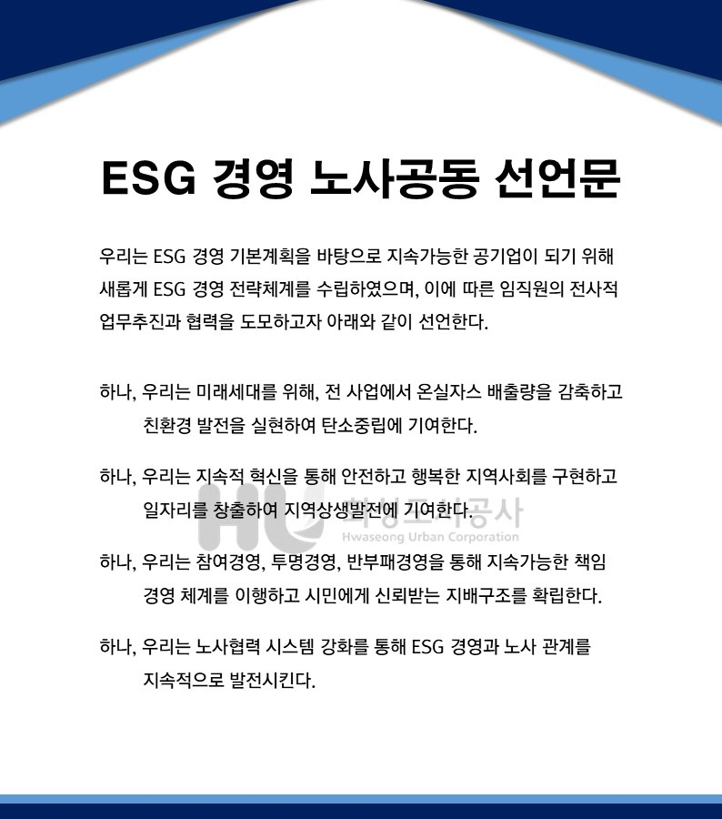 ESG 경영 노사공동 선언문 우리는 ESG 경영 기본계획을 바탕으로 지속가능한 공기업이 되기위해 새롭게 ESG 경영 전략체계를 수입하였으며,이에 따른 임직원의 전사적 업무추진과 협력을 도모하고자 아래와 같이 선언한다. 하나,우리는 미래세대를 위해,전 사업에서 온실자스 배출량을 감축하고 친환경 발전을 실현하여 탄소중립에 기여한다. 하나,우리는 지속적 혁신을 통해 안전하고 행복한 지역사회를 구현하고 일자리를 창출하여 지역상생발전에 기여한다. 하나,우리는 참여경영,투명경영,반부패경영을 통해 지속가능한 책임 경영 체계를 이행하고 시민에게 신뢰받는 지배구조를 확립한다. 하나,우리는 노사협력 시스템 강화를 통해 ESG 경영과 노사 관계를 지속적으로 발전시킨다.